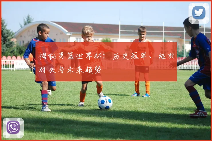 揭秘男篮世界杯：历史冠军、经典对决与未来趋势