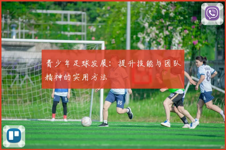 青少年足球发展:提升技能与团队精神的实用方法