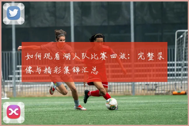如何观看湖人队比赛回放：完整录像与精彩集锦汇总