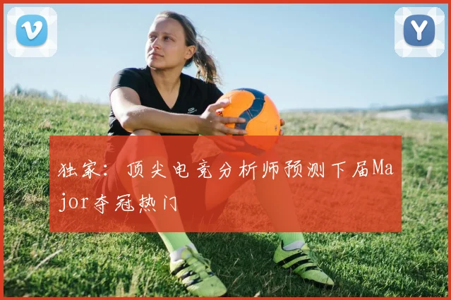 独家：顶尖电竞分析师预测下届Major夺冠热门