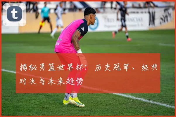 揭秘男篮世界杯:历史冠军、经典对决与未来趋势
